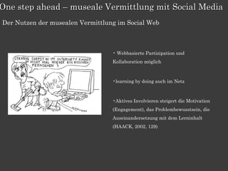 One step ahead – museale Vermittlung mit Social Media
Der Nutzen der musealen Vermittlung im Social Web



                                  • Webbasierte Partizipation und
                                  Kollaboration möglich



                                  •learning by doing auch im Netz



                                  •Aktives Involvieren steigert die Motivation
                                  (Engagement), das Problembewusstsein, die
                                  Auseinandersetzung mit dem Lerninhalt
                                  (HAACK, 2002, 129)
 