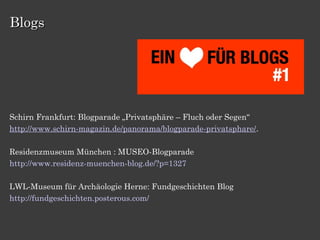 Blogs




Schirn Frankfurt: Blogparade „Privatsphäre – Fluch oder Segen“
http://www.schirn-magazin.de/panorama/blogparade-privatsphare/.

Residenzmuseum München : MUSEO-Blogparade
http://www.residenz-muenchen-blog.de/?p=1327

LWL-Museum für Archäologie Herne: Fundgeschichten Blog
http://fundgeschichten.posterous.com/
 