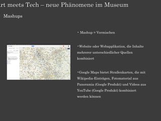 Art meets Tech – neue Phänomene im Museum
  Mashups


                        • Mashup = Vermischen



                        •Website oder Webapplikation, die Inhalte
                        mehrerer unterschiedlicher Quellen
                        kombiniert



                        •Google Maps bietet Straßenkarten, die mit
                        Wikipedia-Einträgen, Fotomaterial aus
                        Panoramia (Google Produkt) und Videos aus
                        YouTube (Google Produkt) kombiniert
                        werden können
 
