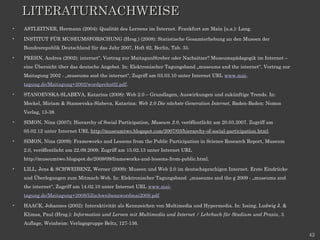 LITERATURNACHWEISE
•   ASTLEITNER, Hermann (2004): Qualität des Lernens im Internet. Frankfurt am Main [u.a.): Lang.

•   INSTITUT FÜR MUSEUMSFORSCHUNG (Hrsg.) (2008): Statistische Gesamterhebung an den Museen der
    Bundesrepublik Deutschland für das Jahr 2007, Heft 62, Berlin, Tab. 35.

•   PREHN, Andrea (2002): internet“, Vortrag zur MaitagunStreber oder Nachsitzer? Museumspädagogik im Internet –
    eine Übersicht über das deutsche Angebot. In: Elektronischer Tagungsband „museums and the internet“, Vortrag zur
    Maitagung 2002 - „museums and the internet“, Zugriff am 03.03.10 unter Internet URL www.mai-
    tagung.de/Maitagung+2002/wordprehn02.pdf.

•   STANOEVSKA-SLABEVA, Katarina (2008): Web 2.0 – Grundlagen, Auswirkungen und zukünftige Trends. In:
    Meckel, Miriam & Stanoevska-Slabeva, Katarina: Web 2.0 Die nächste Generation Internet, Baden-Baden: Nomos
    Verlag, 13-38.

•   SIMON, Nina (2007): Hierarchy of Social Participation, Museum 2.0, veröffentlicht am 20.03.2007. Zugriff am
    05.02.12 unter Internet URL http://museumtwo.blogspot.com/2007/03/hierarchy-of-social-participation.html.

•   SIMON, Nina (2009): Frameworks and Lessons from the Public Participation in Science Research Report, Museum
    2.0, veröffentlicht am 22.09.2009. Zugriff am 15.02.13 unter Internet URL
    http://museumtwo.blogspot.de/2009/09/frameworks-and-lessons-from-public.html.

•   LILL, Jens & SCHWEIBENZ, Werner (2009): Museen und Web 2.0 im deutschsprachigen Internet. Erste Eindrücke
    und Überlegungen zum Mitmach-Web. In: Elektronischer Tagungsband „museums and the g 2009 - „museums and
    the internet“, Zugriff am 14.02.10 unter Internet URL www.mai-
    tagung.de/Maitagung+2009/lillschweibenzwordmai2009.pdf.

•   HAACK, Johannes (2002): Interaktivität als Kennzeichen von Multimedia und Hypermedia. In: Issing, Ludwig J. &
    Klimsa, Paul (Hrsg.): Information und Lernen mit Multimedia und Internet / Lehrbuch für Studium und Praxis, 3.
    Auflage, Weinheim: Verlagsgruppe Beltz, 127-136.

                                                                                                                       42
 