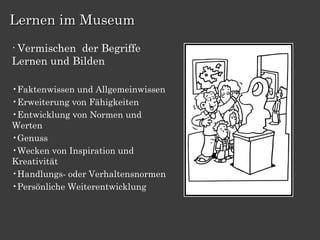 Lernen im Museum
•Vermischen der Begriffe
Lernen und Bilden

•Faktenwissen und Allgemeinwissen
•Erweiterung von Fähigkeiten
•Entwicklung von Normen und
Werten
•Genuss
•Wecken von Inspiration und
Kreativität
•Handlungs- oder Verhaltensnormen
•Persönliche Weiterentwicklung
 