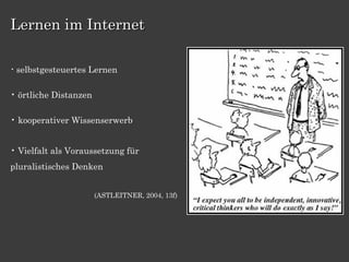 Lernen im Internet

• selbstgesteuertes   Lernen

• örtliche Distanzen

• kooperativer Wissenserwerb


• Vielfalt als Voraussetzung für
pluralistisches Denken


                       (ASTLEITNER, 2004, 13f)
 