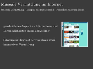 Museale Vermittlung im Internet
Museale Vermittlung – Beispiel aus Deutschland – Jüdisches Museum Berlin




  ganzheitliches Angebot an Informations- und
  Lernmöglichkeiten online und „offline“


  Schwerpunkt liegt auf der rezeptiven sowie
  interaktiven Vermittlung
 