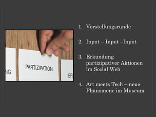 1. Vorstellungsrunde

2. Input – Input –Input

3. Erkundung
   partizipativer Aktionen
   im Social Web

4. Art meets Tech – neue
   Phänomene im Museum
 