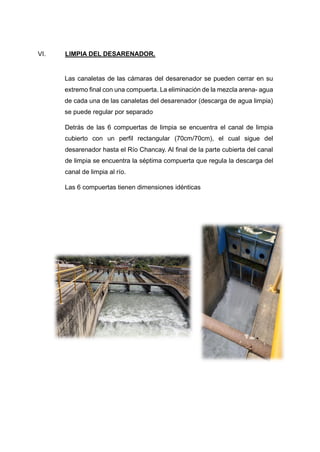 VI. LIMPIA DEL DESARENADOR.
Las canaletas de las cámaras del desarenador se pueden cerrar en su
extremo final con una compuerta. La eliminación de la mezcla arena- agua
de cada una de las canaletas del desarenador (descarga de agua limpia)
se puede regular por separado
Detrás de las 6 compuertas de limpia se encuentra el canal de limpia
cubierto con un perfil rectangular (70cm/70cm), el cual sigue del
desarenador hasta el Río Chancay. Al final de la parte cubierta del canal
de limpia se encuentra la séptima compuerta que regula la descarga del
canal de limpia al río.
Las 6 compuertas tienen dimensiones idénticas
 