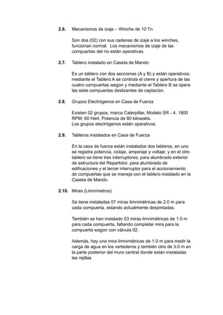 2.6. Mecanismos de izaje – Winche de 10 Tn
Son dos (02) con sus cadenas de izaje a los winches,
funcionan normal. Los mecanismos de izaje de las
compuertas del río están operativas.
2.7. Tablero instalado en Caseta de Mando
Es un tablero con dos secciones (A y B) y están operativos;
mediante el Tablero A se controla el cierre y apertura de las
cuatro compuertas wagon y mediante el Tablero B se opera
las siete compuertas deslizantes de captación.
2.8. Grupos Electrógenos en Casa de Fuerza
Existen 02 grupos, marca Caterpillar, Modelo SR - 4, 1800
RPM; 60 Hert, Potencia de 80 kilowatts.
Los grupos electrógenos están operativos.
2.9. Tableros instalados en Casa de Fuerza
En la casa de fuerza están instalados dos tableros, en uno
se registra potencia, ciclaje, amperaje y voltaje; y en el otro
tablero se tiene tres interruptores; para alumbrado exterior
de estructura del Repartidor, para alumbrado de
edificaciones y el tercer interruptor para el accionamiento
de compuertas que se maneja con el tablero instalado en la
Caseta de Mando.
2.10. Miras (Limnímetros)
Se tiene instaladas 07 miras limnimétricas de 2.0 m para
cada compuerta, estando actualmente despintadas.
También se han instalado 03 miras limnimétricas de 1.0 m
para cada compuerta, faltando completar mira para la
compuerta wagon con válvula 02.
Además, hay una mira limnimétricas de 1.0 m para medir la
carga de agua en los vertederos y también otra de 3.0 m en
la parte posterior del muro central donde están instaladas
las rejillas
 