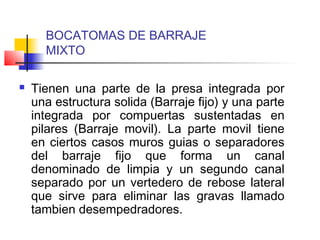 BOCATOMAS DE BARRAJE
MIXTO
 Tienen una parte de la presa integrada por
una estructura solida (Barraje fijo) y una parte
integrada por compuertas sustentadas en
pilares (Barraje movil). La parte movil tiene
en ciertos casos muros guias o separadores
del barraje fijo que forma un canal
denominado de limpia y un segundo canal
separado por un vertedero de rebose lateral
que sirve para eliminar las gravas llamado
tambien desempedradores.
 
