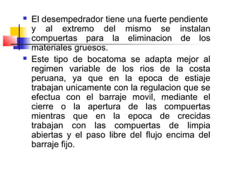  El desempedrador tiene una fuerte pendiente
y al extremo del mismo se instalan
compuertas para la eliminacion de los
materiales gruesos.
 Este tipo de bocatoma se adapta mejor al
regimen variable de los rios de la costa
peruana, ya que en la epoca de estiaje
trabajan unicamente con la regulacion que se
efectua con el barraje movil, mediante el
cierre o la apertura de las compuertas
mientras que en la epoca de crecidas
trabajan con las compuertas de limpia
abiertas y el paso libre del flujo encima del
barraje fijo.
 