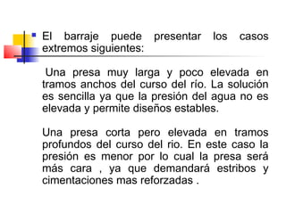  El barraje puede presentar los casos
extremos siguientes:
Una presa muy larga y poco elevada en
tramos anchos del curso del río. La solución
es sencilla ya que la presión del agua no es
elevada y permite diseños estables.
Una presa corta pero elevada en tramos
profundos del curso del rio. En este caso la
presión es menor por lo cual la presa será
más cara , ya que demandará estribos y
cimentaciones mas reforzadas .
 
