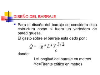 DISEÑO DEL BARRAJE
 Para el diseño del barraje se considera esta
estructura como si fuera un vertedero de
pared gruesa.
El gasto sobre el barraje esta dado por :
donde:
L=Longitud del barraje en metros
Yc=Tirante critico en metros
2/3**
c
YLgQ =
 