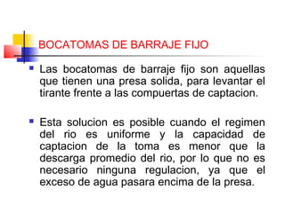 BOCATOMAS DE BARRAJE FIJO
 Las bocatomas de barraje fijo son aquellas
que tienen una presa solida, para levantar el
tirante frente a las compuertas de captacion.
 Esta solucion es posible cuando el regimen
del rio es uniforme y la capacidad de
captacion de la toma es menor que la
descarga promedio del rio, por lo que no es
necesario ninguna regulacion, ya que el
exceso de agua pasara encima de la presa.
 