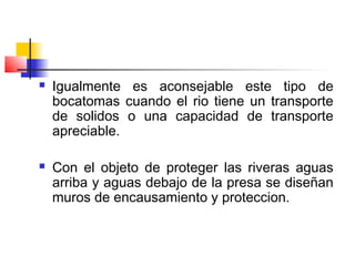  Igualmente es aconsejable este tipo de
bocatomas cuando el rio tiene un transporte
de solidos o una capacidad de transporte
apreciable.
 Con el objeto de proteger las riveras aguas
arriba y aguas debajo de la presa se diseñan
muros de encausamiento y proteccion.
 