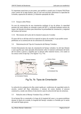 UNI-FIC Diseño de Bocatomas (solo para uso académico)
Ing. Alfredo Mansen Valderrama Pagina 24 de 47
Es importante mencionar en este punto, que también se puede usar el sistema Well Point
como control de la napa freática, pare lo cual será necesario determinar la capacidad de
la bomba, separación de tuberías y el diámetro apropiado de ellas.
3.3.5 Ensayos sobre Pilotes
En caso de construcción de una cimentación mediante el uso de pilotes, la capacidad
portante del suelo deberá ser estimada a partir del SPT y verificada mediante ensayos de
carga o de hincado de pilotes para determinar la profundidad de cimentación y magnitud
del rechazo del terreno.
3.3.6 Movimiento del Lecho del río durante la época de Avenidas
El cauce del río es del tipo móvil en especial en época de avenida, lo que podría causar
problemas en la construcción de las estructuras de cimentación.
3.4 Determinación del Tipo de Cimentación del Barraje Vertedero
Existen básicamente dos tipos de cimentación de barraje vertedero; los del tipo flotante
o sean aquellas que están apoyadas directamente sobre el material conformarte del lecho
del río (arena y grava); o aquellas que se apoyan sobre material rocoso, a los cuales se
les conoce como el tipo fijo. (Ver figuras 7-a y 7-b).
La selección de cualquiera de ellas estará regida por: condiciones de seguridad contra Ia
erosión, control del flujo subterráneo y razones de costos durante el proceso
constructivo, siendo este último el más decisivo para Ia selección del tipo de estructura.
3.5 Relación entre el Barraje Vertedero Fijo y el Móvil
Si un barraje fijo es construido a lo largo de la longitud del cauce y no genera problema
durante Ia época de avenida, Ia longitud del barraje vertedero es limitado por el ancho
del canal de limpia gruesa.
 