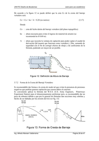 UNI-FIC Diseño de Bocatomas (solo para uso académico)
Ing. Alfredo Mansen Valderrama Pagina 28 de 47
De acuerdo a la figura 12 se puede definir que la cota Cc de la cresta del barraje
vertedero será:
Cc = Co + ho + h + 0.20 (en metros) (3.17)
Donde
Co : cota del lecho detrás del barraje vertedero (del plano topográfico)
ho : altura necesaria para evitar el ingreso de material de arrastre (se
recomienda ho ≥ 0.60 m).
h : altura que necesita la ventana de captación para poder captar el caudal de
derivación Qd (asumir que funciona como vertedero.) .20m. sumando de
seguridad con el fin de corregir efectos de oleaje y de coeficientes de la
fórmula, pudiendo ser mayor de ser posible.
3.7.2 Forma de la Cresta del Barraje Vertedero
Es recomendable dar formas a la cresta de modo tal que eviten la presencia de presiones
negativas que podrían generar capitación que causen daños al concreto.
Es conveniente aplicar la fórmula del W.E.S. (U.S. Army Engineers, Waterways
Experiment Station) para el dimensionamiento preliminar pero, es recomendable dar un
poco de robustez debido a que por lo general las fórmulas dan secciones muy esbeltas y
fáciles de ser dañadas por las erosión del rió (ver fig. 13)
 