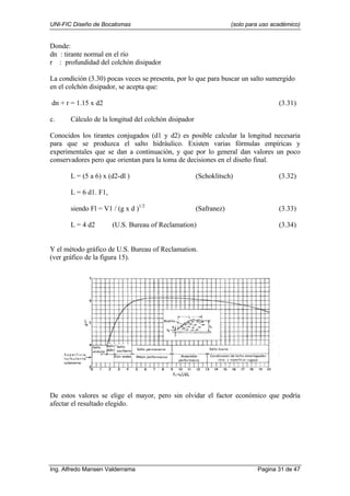 UNI-FIC Diseño de Bocatomas (solo para uso académico)
Ing. Alfredo Mansen Valderrama Pagina 31 de 47
Donde:
dn : tirante normal en el río
r : profundidad del colchón disipador
La condición (3.30) pocas veces se presenta, por lo que para buscar un salto sumergido
en el colchón disipador, se acepta que:
dn + r = 1.15 x d2 (3.31)
c. Cálculo de la longitud del colchón disipador
Conocidos los tirantes conjugados (d1 y d2) es posible calcular la longitud necesaria
para que se produzca el salto hidráulico. Existen varias fórmulas empíricas y
experimentales que se dan a continuación, y que por lo general dan valores un poco
conservadores pero que orientan para la toma de decisiones en el diseño final.
L = (5 a 6) x (d2-dl ) (Schoklitsch) (3.32)
L = 6 d1. F1,
siendo Fl = V1 / (g x d )1/2
(Safranez) (3.33)
L = 4 d2 (U.S. Bureau of Reclamation) (3.34)
Y el método gráfico de U.S. Bureau of Reclamation.
(ver gráfico de la figura 15).
De estos valores se elige el mayor, pero sin olvidar el factor económico que podría
afectar el resultado elegido.
 