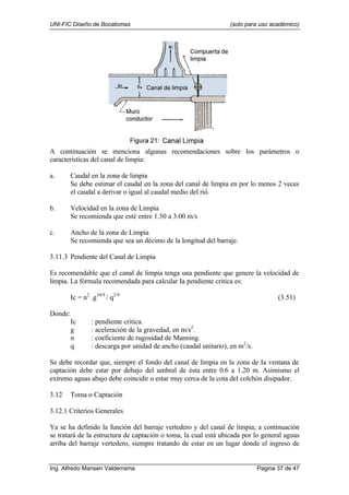 UNI-FIC Diseño de Bocatomas (solo para uso académico)
Ing. Alfredo Mansen Valderrama Pagina 37 de 47
A continuación se menciona algunas recomendaciones sobre los parámetros o
características del canal de limpia:
a. Caudal en la zona de limpia
Se debe estimar el caudal en la zona del canal de limpia en por lo menos 2 veces
el caudal a derivar o igual al caudal medio del rió.
b. Velocidad en la zona de Limpia
Se recomienda que esté entre 1.50 a 3.00 m/s
c. Ancho de la zona de Limpia
Se recomienda que sea un décimo de la longitud del barraje.
3.11.3 Pendiente del Canal de Limpia
Es recomendable que el canal de limpia tenga una pendiente que genere la velocidad de
limpia. La fórmula recomendada para calcular Ia pendiente critica es:
Ic = n2
.g10/9
/ q2/9
(3.51)
Donde:
Ic : pendiente critica.
g : aceleración de la gravedad, en m/s2
.
n : coeficiente de rugosidad de Manning.
q : descarga por unidad de ancho (caudal unitario), en m2
/s.
Se debe recordar que, siempre el fondo del canal de limpia en la zona de Ia ventana de
captación debe estar por debajo del umbral de ésta entre 0.6 a 1.20 m. Asimismo el
extremo aguas abajo debe coincidir o estar muy cerca de la cota del colchón disipador.
3.12 Toma o Captación
3.12.1 Criterios Generales
Ya se ha definido la función del barraje vertedero y del canal de limpia; a continuación
se tratará de la estructura de captación o toma, la cual está ubicada por lo general aguas
arriba del barraje vertedero, siempre tratando de estar en un lugar donde el ingreso de
 