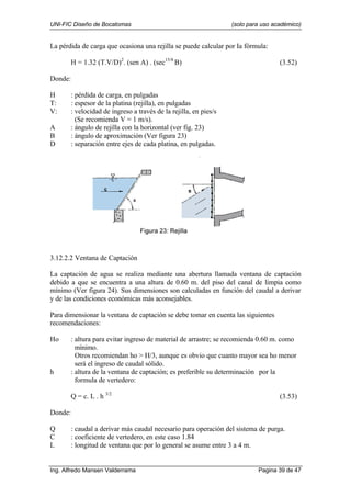 UNI-FIC Diseño de Bocatomas (solo para uso académico)
Ing. Alfredo Mansen Valderrama Pagina 39 de 47
La pérdida de carga que ocasiona una rejilla se puede calcular por Ia fórmula:
H = 1.32 (T.V/D)2
. (sen A) . (sec15/8
B) (3.52)
Donde:
H : pérdida de carga, en pulgadas
T: : espesor de la platina (rejilla), en pulgadas
V: : velocidad de ingreso a través de la rejilla, en pies/s
(Se recomienda V = 1 m/s).
A : ángulo de rejilla con la horizontal (ver fig. 23)
B : ángulo de aproximación (Ver figura 23)
D : separación entre ejes de cada platina, en pulgadas.
3.12.2.2 Ventana de Captación
La captación de agua se realiza mediante una abertura llamada ventana de captación
debido a que se encuentra a una altura de 0.60 m. del piso del canal de limpia como
mínimo (Ver figura 24). Sus dimensiones son calculadas en función del caudal a derivar
y de las condiciones económicas más aconsejables.
Para dimensionar la ventana de captación se debe tomar en cuenta las siguientes
recomendaciones:
Ho : altura para evitar ingreso de material de arrastre; se recomienda 0.60 m. como
mínimo.
Otros recomiendan ho > H/3, aunque es obvio que cuanto mayor sea ho menor
será el ingreso de caudal sólido.
h : altura de la ventana de captación; es preferible su determinación por la
formula de vertedero:
Q = c. L . h 3/2
(3.53)
Donde:
Q : caudal a derivar más caudal necesario para operación del sistema de purga.
C : coeficiente de vertedero, en este caso 1.84
L : longitud de ventana que por lo general se asume entre 3 a 4 m.
 