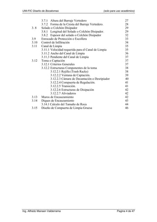 UNI-FIC Diseño de Bocatomas (solo para uso académico)
Ing. Alfredo Mansen Valderrama Pagina 4 de 47
3.7.1 Altura del Barraje Vertedero 27
3.7.2 Forma de la Cresta del Barraje Vertedero. 28
3. 8 Solado o Colchón Disipador 29
3.8.1 Longitud del Solado o Colchón Disipador. 29
3.8.2 Espesor del solado o Colchón Disipador 32
3.9 Enrocado de Protección o Escollera 33
3.10 Control de Infiltración 34
3.11 Canal de Limpia 35
3.11.1 Velocidad requerida para el Canal de Limpia 35
3.11.2 Ancho del Canal de Limpia 36
3.11.3 Pendiente del Canal de Limpia 37
3.12 Toma o Captación 37
3.12.1 Criterios Generales 37
3.12.2 Estructuras Componentes de la toma 38
3.12.2.1 Rejilla (Trash Racks) 38
3.12.2.2 Ventana de Captación. 39
3.12.2.3 Cámara de Decantación o Desripiador 40
3.12.2.4 Compuerta de Regulación. 41
3.12.2.5 Transición. 41
3.12.2.6 Estructuras de Disipación 42
3.12.2.7 Aliviaderos 42
3.13 Muros de Encauzamiento 42
3.14 Diques de Encauzamiento 43
3.14.1 Calculo del Tamaño de Roca 44
3.15 Diseño de Compuerta de Limpia Gruesa 46
 