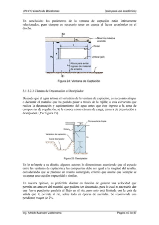 UNI-FIC Diseño de Bocatomas (solo para uso académico)
Ing. Alfredo Mansen Valderrama Pagina 40 de 47
En conclusión; los parámetros de la ventana de captación están íntimamente
relacionados, pero siempre es necesario tener en cuenta el factor económico en el
diseño.
3.1 2.2.3 Cámara de Decantación o Desripiador
Después que el agua rebosa el vertedero de la ventana de captación, es necesario atrapar
o decantar el material que ha podido pasar a través de la rejilla; a esta estructura que
realiza la decantación y aquietamiento del agua antes que éste ingrese a la zona de
compuertas de regulación, se le conoce como cámara de carga, cámara de decantación a
desripiador. (Ver figura 25)
En lo referente a su diseño, algunos autores lo dimensionan asumiendo que el espacio
entre las ventanas de captación y las compuertas debe ser igual a la longitud del resalto,
considerando que se produce un resalto sumergido, criterio que asume que siempre se
va atener una sección trapezoidal o similar.
En nuestra opinión, es preferible diseñar en función de generar una velocidad que
permita un arrastre del material que pudiera ser decantado, para lo cual es necesario dar
una fuerte pendiente paralela al flujo en el río; pero esto está limitada por la cota de
salida que le permite al río, sobre todo en épocas de avenidas. Se recomienda una
pendiente mayor de 2%.
 
