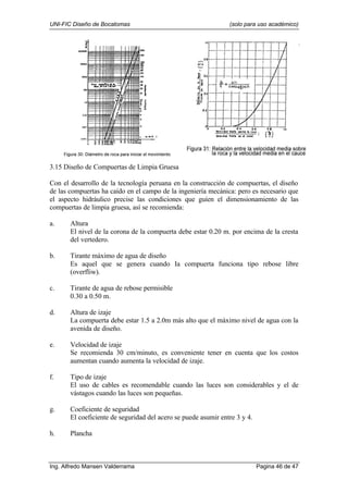 UNI-FIC Diseño de Bocatomas (solo para uso académico)
Ing. Alfredo Mansen Valderrama Pagina 46 de 47
3.15 Diseño de Compuertas de Limpia Gruesa
Con el desarrollo de la tecnología peruana en la construcción de compuertas, el diseño
de las compuertas ha caído en el campo de la ingeniería mecánica: pero es necesario que
el aspecto hidráulico precise las condiciones que guíen el dimensionamiento de las
compuertas de limpia gruesa, así se recomienda:
a. Altura
El nivel de la corona de la compuerta debe estar 0.20 m. por encima de la cresta
del vertedero.
b. Tirante máximo de agua de diseño
Es aquel que se genera cuando Ia compuerta funciona tipo rebose libre
(overfliw).
c. Tirante de agua de rebose permisible
0.30 a 0.50 m.
d. Altura de izaje
La compuerta debe estar 1.5 a 2.0m más alto que el máximo nivel de agua con la
avenida de diseño.
e. Velocidad de izaje
Se recomienda 30 cm/minuto, es conveniente tener en cuenta que los costos
aumentan cuando aumenta la velocidad de izaje.
f. Tipo de izaje
El uso de cables es recomendable cuando las luces son considerables y el de
vástagos cuando las luces son pequeñas.
g. Coeficiente de seguridad
El coeficiente de seguridad del acero se puede asumir entre 3 y 4.
h. Plancha
 