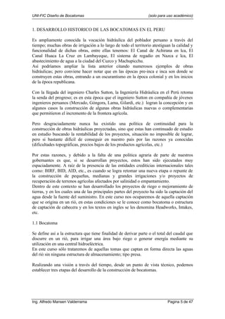 UNI-FIC Diseño de Bocatomas (solo para uso académico)
Ing. Alfredo Mansen Valderrama Pagina 5 de 47
1. DESARROLLO HISTORICO DE LAS BOCATOMAS EN EL PERU
Es ampliamente conocida la vocación hidráulica del poblador peruano a través del
tiempo; muchas obras de irrigación a lo largo de todo el territorio atestiguan la calidad y
funcionalidad de dichas obras, entre ellas tenemos: El Canal de Achirana en lca, El
Canal Huaca La Cruz en Lambayeque, El sistema de regadío en Nazca e lca, El
abastecimiento de agua a la ciudad del Cuzco y Machupicchu.
Así podríamos ampliar la lista anterior citando numerosos ejemplos de obras
hidráulicas; pero conviene hacer notar que en las épocas pre-inca e inca son donde se
construyen estas obras, entrando a un oscurantismo en la época colonial y en los inicios
de la época republicana.
Con la llegada del ingeniero Charles Sutton, la Ingeniería Hidráulica en el Perú retoma
la senda del progreso; es en esta época que el ingeniero Sutton en compañía de jóvenes
ingenieros peruanos (Mercado, Góngora, Lama, Gilardi, etc.) logran la concepción y en
algunos casos la construcción de algunas obras hidráulicas nuevas o complementarias
que permitieron el incremento de la frontera agrícola.
Pero desgraciadamente nunca ha existido una política de continuidad para la
construcción de obras hidráulicas proyectadas, sino que estas han continuado de estudio
en estudio buscando la rentabilidad de los proyectos, situación no imposible de lograr,
pero si bastante difícil de conseguir en nuestro país por las razones ya conocidas
(dificultades topográficas, precios bajos de los productos agrícolas, etc.)
Por estas razones, y debido a la falta de una política agraria de parte de nuestros
gobernantes es que, si se desarrollan proyectos, estos han sido ejecutados muy
espaciadamente. A raíz de la presencia de las entidades crediticias internacionales tales
como: BIRF, BID, AID, etc., es cuando se logra retomar una nueva etapa o repunte de
la construcción de pequeñas, medianas y grandes irrigaciones y/o proyectos de
recuperación de terrenos agrícolas afectados por salinidad o empantamiento.
Dentro de este contexto se han desarrollado los proyectos de riego o mejoramiento de
tierras, y en los cuales una de las principales partes del proyecto ha sido la captación del
agua desde la fuente del suministro. En este curso nos ocuparemos de aquella captación
que se origina en un rió, en estas condiciones se le conoce como bocatoma o estructura
de captación de cabecera y en los textos en ingles se les denomina Headworks, Intakes,
etc.
1.1 Bocatoma
Se define así a la estructura que tiene finalidad de derivar parte o el total del caudal que
discurre en un rió, para irrigar una área bajo riego o generar energía mediante su
utilización en una central hidroeléctrica.
En este curso sólo trataremos de aquellas tomas que captan en forma directa las aguas
del rió sin ninguna estructura de almacenamiento; tipo presa.
Realizando una visión a través del tiempo, desde un punto de vista técnico, podemos
establecer tres etapas del desarrollo de la construcción de bocatomas.
 