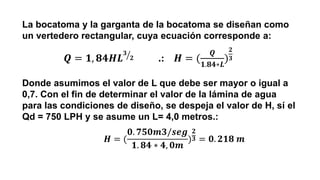 La bocatoma y la garganta de la bocatoma se diseñan como
un vertedero rectangular, cuya ecuación corresponde a:
Donde asumimos el valor de L que debe ser mayor o igual a
0,7. Con el fin de determinar el valor de la lámina de agua
para las condiciones de diseño, se despeja el valor de H, sí el
Qd = 750 LPH y se asume un L= 4,0 metros.:
𝑸 = 𝟏, 𝟖𝟒𝑯𝑳 ൗ
𝟑
𝟐 .: 𝑯 = (
𝑸
𝟏.𝟖𝟒∗𝑳
)
𝟐
𝟑
𝑯 = (
𝟎. 𝟕𝟓𝟎𝒎𝟑/𝒔𝒆𝒈
𝟏. 𝟖𝟒 ∗ 𝟒, 𝟎𝒎
)
𝟐
𝟑 = 𝟎. 𝟐𝟏𝟖 𝒎
 