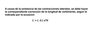 A causa de la existencia de las contracciones laterales, se debe hacer
la correspondiente corrección de la longitud de vertimiento, según lo
indicado por la ecuación:
Lʼ = L -0.1 n*H
 