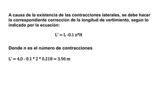 A causa de la existencia de las contracciones laterales, se debe hacer
la correspondiente corrección de la longitud de vertimiento, según lo
indicado por la ecuación:
Donde n es el número de contracciones
Lʼ = 4,0 - 0.1 * 2 * 0.218 = 3.96 m
Lʼ = L -0.1 n*H
 