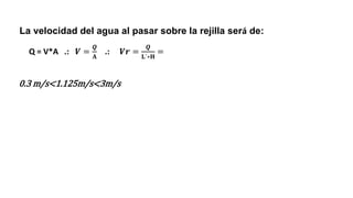La velocidad del agua al pasar sobre la rejilla será de:
0.3 m/s<1.125m/s<3m/s
Q = V*A .: 𝑽 =
𝑸
𝐀
.: 𝑽𝒓 =
𝑸
𝐋´∗𝐇
=
 