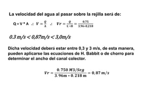 La velocidad del agua al pasar sobre la rejilla será de:
Dicha velocidad deberá estar entre 0,3 y 3 m/s, de esta manera,
pueden aplicarse las ecuaciones de H. Babbit o de chorro para
determinar el ancho del canal colector.
0.3 m/s < 0,87m/s < 3,0m/s
Q = V * A .: 𝑽 =
𝑸
𝐀
.: 𝑽𝒓 =
𝑸
𝐋´∗𝐇
=
𝟎,𝟕𝟓
𝟑,𝟗𝟔∗𝟎,𝟐𝟏𝟖
𝑽𝒓 =
𝟎. 𝟕𝟓𝟎 𝑴𝟑/𝑺𝒆𝒈
𝟑. 𝟗𝟔𝐦 ∗ 𝟎. 𝟐𝟏𝟖 𝐦
= 𝟎, 𝟖𝟕 Τ
𝒎 𝒔
 