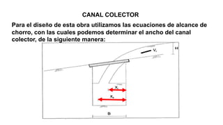 CANAL COLECTOR
Para el diseño de esta obra utilizamos las ecuaciones de alcance de
chorro, con las cuales podemos determinar el ancho del canal
colector, de la siguiente manera:
 