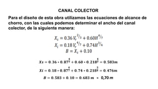 CANAL COLECTOR
Para el diseño de esta obra utilizamos las ecuaciones de alcance de
chorro, con las cuales podemos determinar el ancho del canal
colector, de la siguiente manera:
𝑿𝒔 = 𝟎. 𝟑𝟔 ∗ 𝟎. 𝟖𝟕
𝟒
𝟕 + 𝟎. 𝟔𝟎 ∗ 𝟎. 𝟐𝟏𝟖
𝟒
𝟕 = 𝟎. 𝟓𝟖𝟑𝒎
𝑿𝒊 = 𝟎. 𝟏𝟖 ∗ 𝟎. 𝟖𝟕
𝟒
𝟕 + 𝟎. 𝟕𝟒 ∗ 𝟎. 𝟐𝟏𝟖
𝟑
𝟒 = 𝟎. 𝟒𝟕𝟔𝒎
𝑩 = 𝟎. 𝟓𝟖𝟑 + 𝟎. 𝟏𝟎 = 𝟎. 𝟔𝟖𝟑 𝒎 ≈ 0,70 m
 