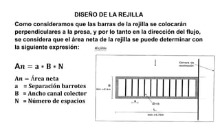 DISEÑO DE LA REJILLA
Como consideramos que las barras de la rejilla se colocarán
perpendiculares a la presa, y por lo tanto en la dirección del flujo,
se considera que el área neta de la rejilla se puede determinar con
la siguiente expresión:
A𝒏 = 𝐚 ∗ 𝐁 ∗ 𝐍
A𝒏 = Á𝐫𝐞𝐚 𝐧𝐞𝐭𝐚
a = Separación barrotes
B = Ancho canal colector
N = Número de espacios
 