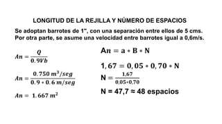 LONGITUD DE LA REJILLA Y NÚMERO DE ESPACIOS
Se adoptan barrotes de 1", con una separación entre ellos de 5 cms.
Por otra parte, se asume una velocidad entre barrotes igual a 0,6m/s.
𝑨𝒏 =
𝑸
𝟎. 𝟗𝑽𝒃
𝑨𝒏 =
𝟎. 𝟕𝟓𝟎 𝒎𝟑/𝒔𝒆𝒈
𝟎. 𝟗 ∗ 𝟎. 𝟔 𝒎/𝒔𝒆𝒈
𝑨𝒏 = 𝟏. 𝟔𝟔𝟕 𝒎𝟐
A𝒏 = 𝐚 ∗ 𝐁 ∗ 𝐍
1, 𝟔𝟕 = 𝟎, 𝟎𝟓 ∗ 𝟎, 𝟕𝟎 ∗ 𝐍
N =
𝟏,𝟔𝟕
𝟎,𝟎𝟓∗𝟎,𝟕𝟎
N = 47,7 ≈ 48 espacios
 
