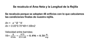 Se recalcula el Área Neta y la Longitud de la Rejilla
Se recalcula porque se adoptan 48 orificios con lo que calculamos
las condiciones finales de nuestra rejilla.
An = a * B * N
An = 0.05*0.70*48=1.68m2
Velocidad entre barrotes;
Vb=
𝑸
𝟎.𝟗𝑨𝒏
=
𝟎.𝟕𝟓
𝟎.𝟗∗𝟏.𝟔𝟖
= 𝟎, 𝟒𝟗𝟔 ≈ 𝟎, 𝟓𝟎
𝒎
𝒔𝒆𝒈
 