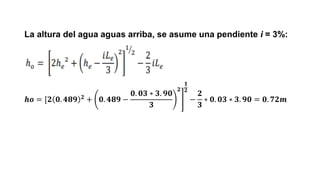 La altura del agua aguas arriba, se asume una pendiente i = 3%:
𝒉𝒐 = [ ൩
𝟐 𝟎. 𝟒𝟖𝟗 𝟐
+ 𝟎. 𝟒𝟖𝟗 −
𝟎. 𝟎𝟑 ∗ 𝟑. 𝟗𝟎
𝟑
𝟐
𝟏
𝟐
−
𝟐
𝟑
∗ 𝟎. 𝟎𝟑 ∗ 𝟑. 𝟗𝟎 = 𝟎. 𝟕𝟐𝒎
 