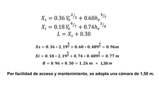 Por facilidad de acceso y mantenimiento, se adopta una cámara de 1,50 m.
𝑿𝒔 = 𝟎. 𝟑𝟔 ∗ 𝟐, 𝟏𝟗
𝟒
𝟕 + 𝟎. 𝟔𝟎 ∗ 𝟎. 𝟒𝟖𝟗
𝟒
𝟕 = 𝟎. 𝟗𝟔𝒎
𝑿𝒊 = 𝟎. 𝟏𝟖 ∗ 𝟐, 𝟏𝟗
𝟒
𝟕 + 𝟎. 𝟕𝟒 ∗ 𝟎. 𝟒𝟖𝟗
𝟑
𝟒 = 𝟎. 𝟕𝟕 𝒎
𝑩 = 𝟎. 𝟗𝟔 + 𝟎. 𝟑𝟎 = 𝟏, 𝟐𝟔 𝒎 ≈ 1,50 m
 
