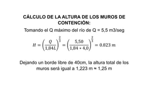 CÁLCULO DE LA ALTURA DE LOS MUROS DE
CONTENCIÓN:
Tomando el Q máximo del río de Q = 5,5 m3/seg
𝐻 =
𝑄
1,84𝐿
2
3
=
5,50
1,84 ∗ 4,0
2
3
= 0.823 𝑚
Dejando un borde libre de 40cm, la altura total de los
muros será igual a 1,223 m ≈ 1,25 m
 