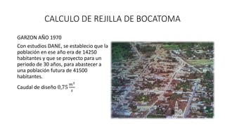 CALCULO DE REJILLA DE BOCATOMA
GARZON AÑO 1970
Con estudios DANE, se establecio que la
población en ese año era de 14250
habitantes y que se proyecto para un
periodo de 30 años, para abastecer a
una población futura de 41500
habitantes.
Caudal de diseño 0,75
𝑚3
𝑠
 