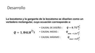 Desarrollo
• CAUDAL DE DISEÑO : 𝑸 = 𝟎, 𝟕𝟓
𝒎𝟑
𝒔
• CAUDAL MEDIO : 𝑸
𝐦𝐢𝐧 =𝟏,𝟐𝟔
𝒎𝟑
𝒔
• CAUDAL MÁXIMO : 𝑸
𝒎𝒂𝒙 =𝟓,𝟎
𝒎𝟑
𝒔
𝑸 = 𝟏, 𝟖𝟒𝑳𝑯 ൗ
𝟑
𝟐
La bocatoma y la garganta de la bocatoma se diseñan como un
vertedero rectangular, cuya ecuación corresponde a:
 