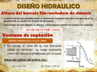 Ventana de captación
• En estiaje el vano de la reja funciona
como un vertedor. La carga necesaria
viene del remanso producido por el azud
Altura del umbral del orificio (hu) :
h𝑢 = 3𝜑 + 𝐵𝐿 h𝑢: 0.50 𝑎 1.50 𝑚
DISEÑO HIDRÁULICO- FLUJO LIBRE
Altura del barraje fijo-vertedero de cimacio
• La altura del Barraje vertedero tiene el objetivo de mantener una altura de agua en el río ,
garantizando un caudal por el canal de derivación.
• Para el logro de este objetivo se ubicará y dimensionará primero la ventana de captación.
DISEÑO HIDRAULICO
 