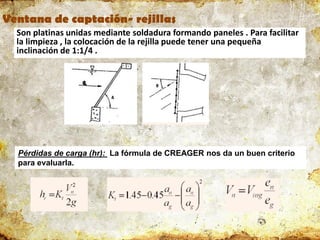 Ventana de captación- rejillas
Son platinas unidas mediante soldadura formando paneles . Para facilitar
la limpieza , la colocación de la rejilla puede tener una pequeña
inclinación de 1:1/4 .
Pérdidas de carga (hr): La fórmula de CREAGER nos da un buen criterio
para evaluarla.
 