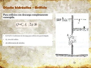 Diseño hidráulico - Orificio
Para orificios con descarga completamente
sumergida.
• Cd=0,675. Coeficiente de descarga para orificios de pared delgada
• 𝑨𝒐: área del orificio
• ∆𝒉: 𝐝𝐢𝐟𝐞𝐫𝐞𝐧𝐜𝐢𝐚 𝐝𝐞 𝐧𝐢𝐯𝐞𝐥𝐞𝐬
 