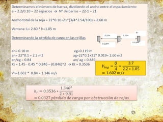 𝑉𝑖𝑛𝑔 =
𝑄
𝐴
=
3.7
2.2 ∗ 1.05
= 1.602 𝑚/𝑠
ℎ𝑟 = 0.3536 ∗
1.3462
2 ∗ 9.81
= 0.0327 𝑝é𝑟𝑑𝑖𝑑𝑎 𝑑𝑒 𝑐𝑎𝑟𝑔𝑎 𝑝𝑜𝑟 𝑜𝑏𝑠𝑡𝑟𝑢𝑐𝑐𝑖ó𝑛 𝑑𝑒 𝑟𝑒𝑗𝑎𝑠
 