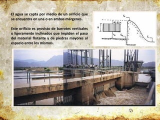 El agua se capta por medio de un orificio que
se encuentra en una o en ambas márgenes.
Este orificio es provisto de barrotes verticales
o ligeramente inclinados que impiden el paso
del material flotante y de piedras mayores al
espacio entre los mismos.
 