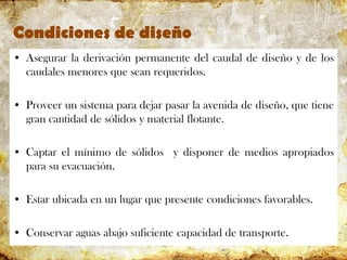 Condiciones de diseño
• Asegurar la derivación permanente del caudal de diseño y de los
caudales menores que sean requeridos.
• Proveer un sistema para dejar pasar la avenida de diseño, que tiene
gran cantidad de sólidos y material flotante.
• Captar el mínimo de sólidos y disponer de medios apropiados
para su evacuación.
• Estar ubicada en un lugar que presente condiciones favorables.
• Conservar aguas abajo suficiente capacidad de transporte.
 