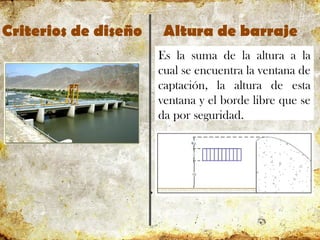 Criterios de diseño Altura de barraje
Es la suma de la altura a la
cual se encuentra la ventana de
captación, la altura de esta
ventana y el borde libre que se
da por seguridad.
 