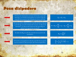 Poza disipadora
Primero es necesario conocer el tirante a pie del
barraje y su tirante conjugado, lo cual se calcula
usando la ecuación de energía al inicio y al final.
𝐸𝑂 = 𝐸1 + ℎ𝑓
Se toma como referencia el nivel de terreno natural
y siendo ∆𝑧 la profundidad de la poza, la altura de
barraje H, la altura de la lámina de agua 𝐻𝑑 se
obtiene la siguiente ecuación.
𝐻 + 𝐻𝑑 +
𝑉𝑂
2
2𝑔
= 𝑦1 − ∆𝑧 +
𝑉1
2
2𝑔
+ ℎ𝑓
El valor de 𝐻𝑑 se calcula usando la ecuación de
vertedero. 𝐻𝑑 = (
𝑄
𝐶𝐿
)
2
3
El tirante conjugado se calcula usando la ecuación
que se obtiene del principio de fuerza específica.
𝑦2
𝑦1
=
1
2
( 1 + 8𝐹1
2
− 1
 