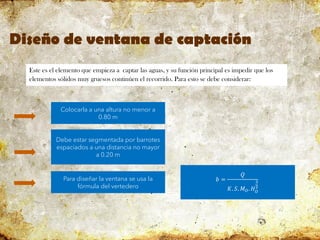 Diseño de ventana de captación
Este es el elemento que empieza a captar las aguas, y su función principal es impedir que los
elementos sólidos muy gruesos continúen el recorrido. Para esto se debe considerar:
Colocarla a una altura no menor a
0.80 m
Debe estar segmentada por barrotes
espaciados a una distancia no mayor
a 0.20 m
Para diseñar la ventana se usa la
fórmula del vertedero
𝑏 =
𝑄
𝐾. 𝑆. 𝑀𝑂. 𝐻𝑂
3
2
 