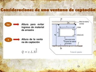 Consideraciones de una ventana de captación
ho
h
Altura para evitar
ingreso de material
de arrastre
𝑄 = 𝑐. 𝐿. ℎ
3
2
Altura de la venta
na de captación
 